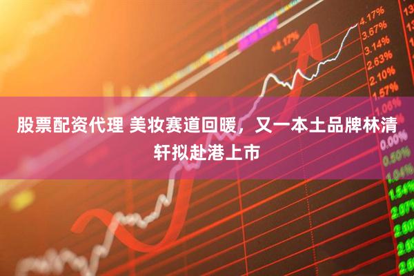 股票配资代理 美妆赛道回暖，又一本土品牌林清轩拟赴港上市