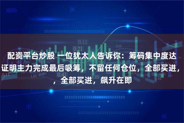 配资平台炒股 一位犹太人告诉你：筹码集中度达到12%，证明主力完成最后吸筹，不留任何仓位，全部买进，飙升在即