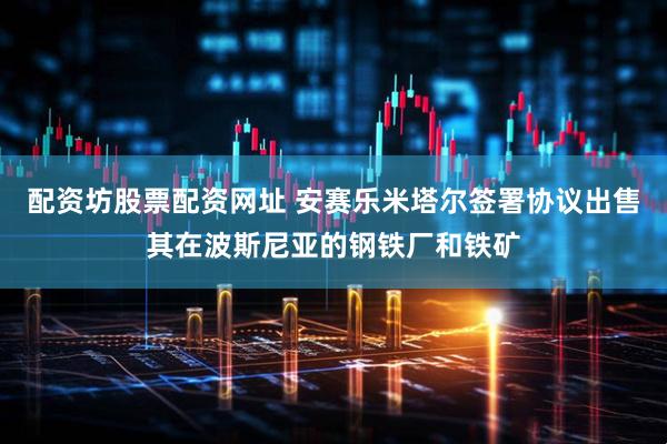 配资坊股票配资网址 安赛乐米塔尔签署协议出售其在波斯尼亚的钢铁厂和铁矿
