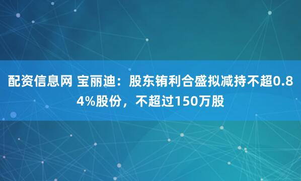配资信息网 宝丽迪：股东铕利合盛拟减持不超0.84%股份，不超过150万股