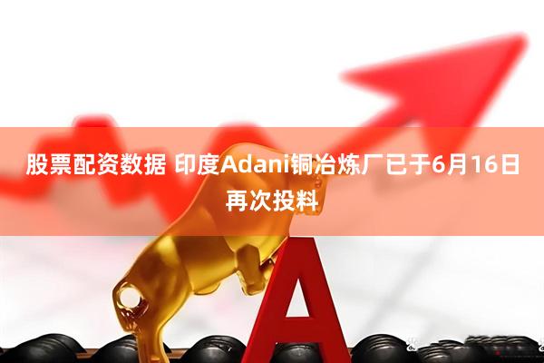 股票配资数据 印度Adani铜冶炼厂已于6月16日再次投料