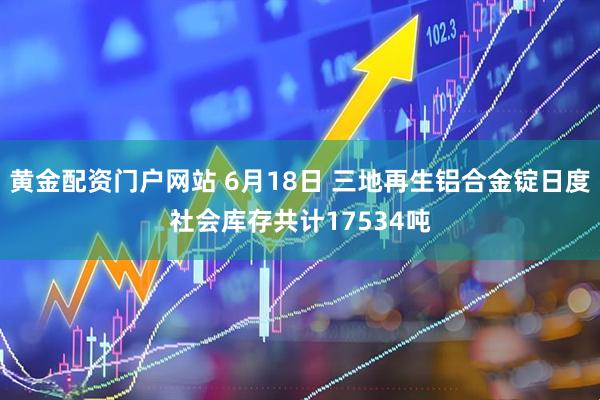 黄金配资门户网站 6月18日 三地再生铝合金锭日度社会库存共计17534吨