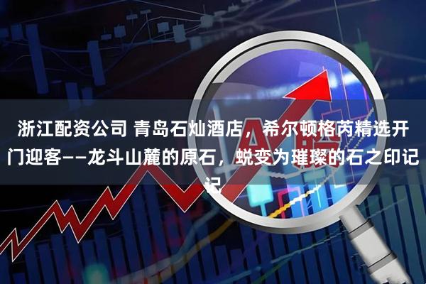 浙江配资公司 青岛石灿酒店，希尔顿格芮精选开门迎客——龙斗山麓的原石，蜕变为璀璨的石之印记