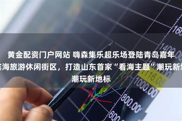 黄金配资门户网站 嗨森集乐超乐场登陆青岛嘉年华滨海旅游休闲街区，打造山东首家“看海主题”潮玩新地标