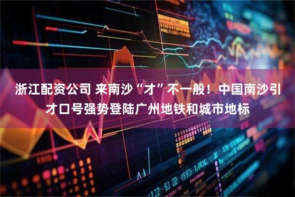 浙江配资公司 来南沙“才”不一般！中国南沙引才口号强势登陆广州地铁和城市地标