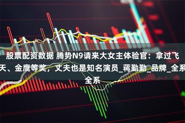 股票配资数据 腾势N9请来大女主体验官：拿过飞天、金鹰等奖，丈夫也是知名演员_蒋勤勤_品牌_全系