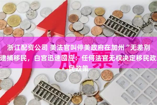 浙江配资公司 美法官叫停美政府在加州“无差别”逮捕移民，白宫迅速回应：任何法官无权决定移民政策