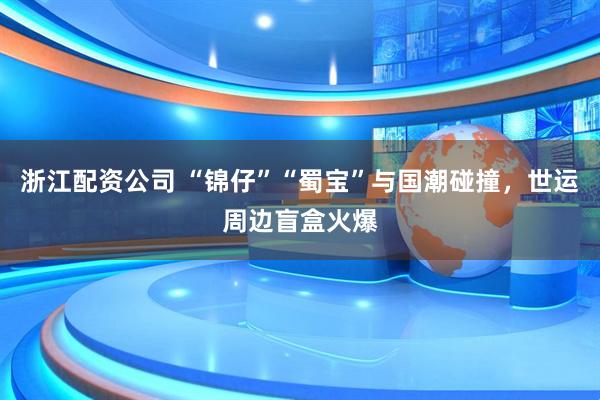 浙江配资公司 “锦仔”“蜀宝”与国潮碰撞，世运周边盲盒火爆