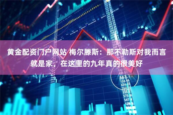 黄金配资门户网站 梅尔滕斯：那不勒斯对我而言就是家，在这里的九年真的很美好