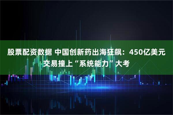 股票配资数据 中国创新药出海狂飙：450亿美元交易撞上“系统能力”大考