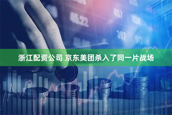 浙江配资公司 京东美团杀入了同一片战场