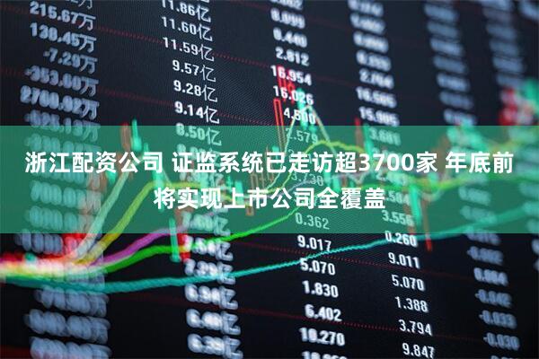 浙江配资公司 证监系统已走访超3700家 年底前将实现上市公司全覆盖