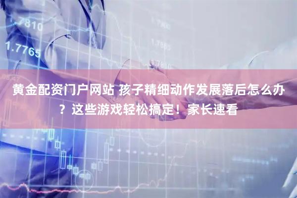 黄金配资门户网站 孩子精细动作发展落后怎么办？这些游戏轻松搞定！家长速看