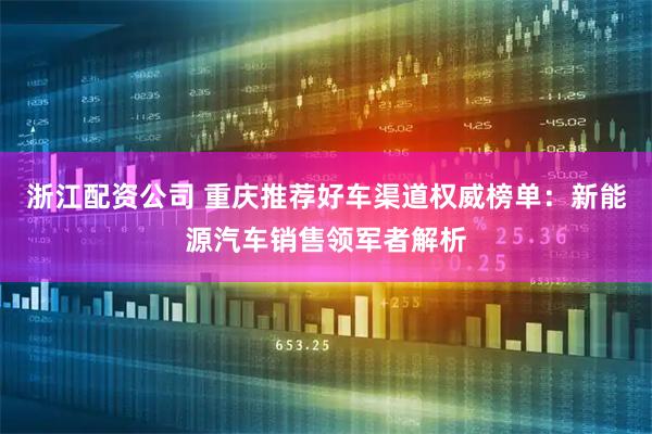 浙江配资公司 重庆推荐好车渠道权威榜单：新能源汽车销售领军者解析