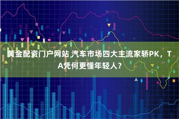 黄金配资门户网站 汽车市场四大主流家轿PK，TA凭何更懂年轻人？