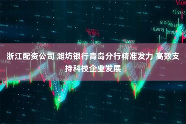 浙江配资公司 潍坊银行青岛分行精准发力 高效支持科技企业发展