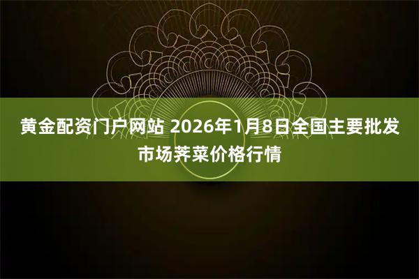 黄金配资门户网站 2026年1月8日全国主要批发市场荠菜价格行情