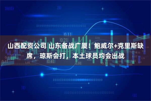 山西配资公司 山东备战广厦！鲍威尔+克里斯缺席，琼斯会打，本土球员均会出战