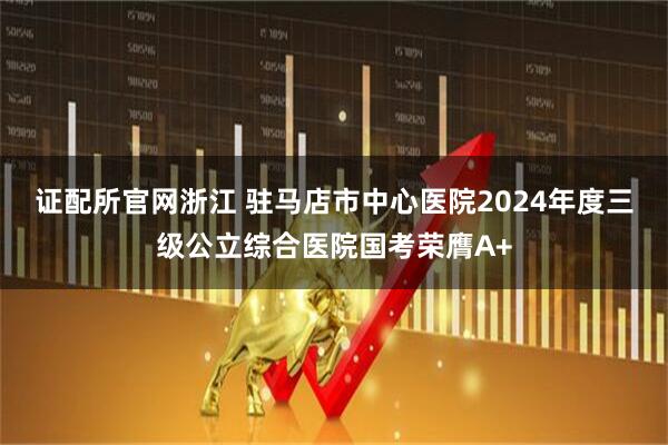 证配所官网浙江 驻马店市中心医院2024年度三级公立综合医院国考荣膺A+