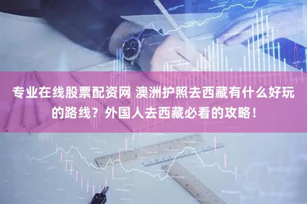 专业在线股票配资网 澳洲护照去西藏有什么好玩的路线？外国人去西藏必看的攻略！