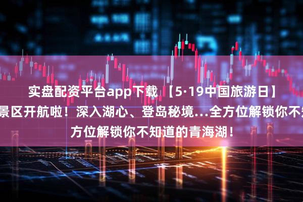 实盘配资平台app下载 【5·19中国旅游日】青海湖二郎剑景区开航啦！深入湖心、登岛秘境…全方位解锁你不知道的青海湖！