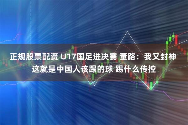 正规股票配资 U17国足进决赛 董路:我又封神 这就是中国人该踢的球 踢什么传控