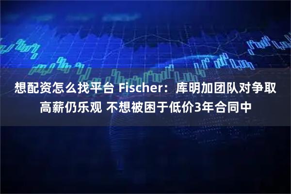 想配资怎么找平台 Fischer：库明加团队对争取高薪仍乐观 不想被困于低价3年合同中