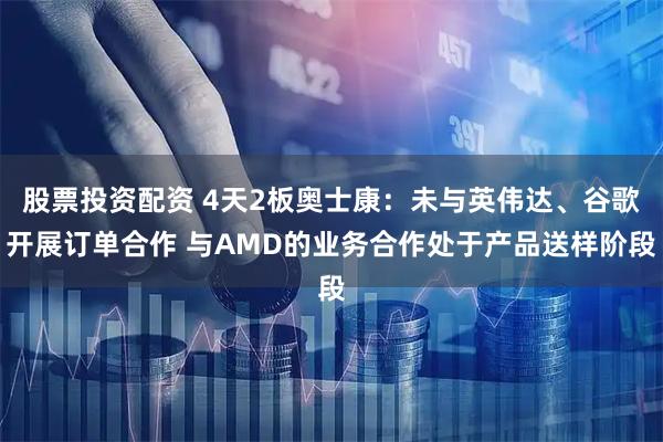 股票投资配资 4天2板奥士康：未与英伟达、谷歌开展订单合作 与AMD的业务合作处于产品送样阶段