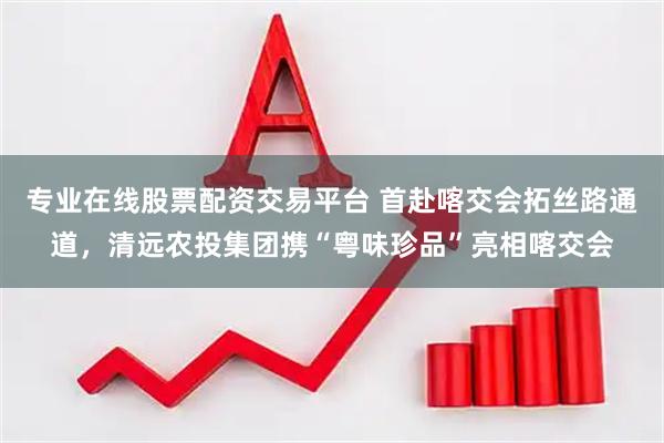 专业在线股票配资交易平台 首赴喀交会拓丝路通道,清远农投集团携“粤味珍品”亮相喀交会