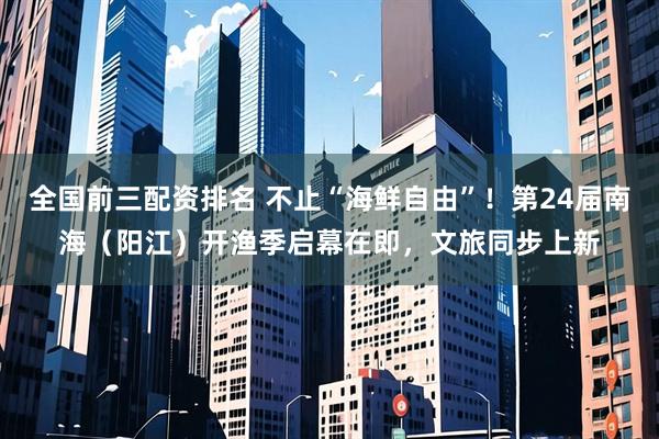 全国前三配资排名 不止“海鲜自由”！第24届南海（阳江）开渔季启幕在即，文旅同步上新