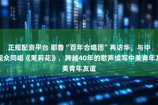 正规配资平台 耶鲁“百年合唱团”再访华，与中国观众同唱《茉莉花》，跨越40年的歌声续写中美青年友谊