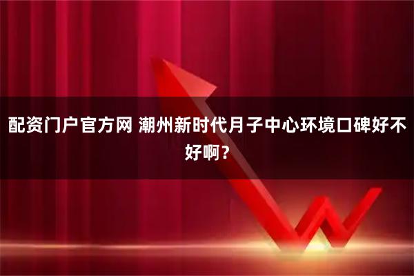 配资门户官方网 潮州新时代月子中心环境口碑好不好啊？