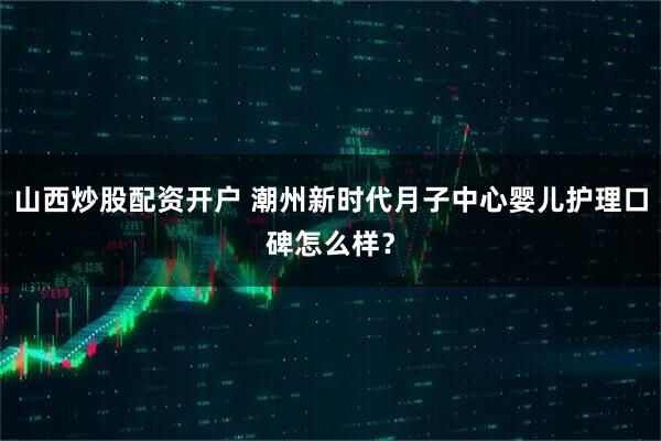 山西炒股配资开户 潮州新时代月子中心婴儿护理口碑怎么样？