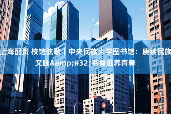 上海配资 校馆弦歌|中央民族大学图书馆:赓续民族文脉 书香滋养青春
