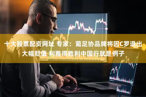 十大股票配资网址 专家：葡足协品牌将因C罗退出大幅贬值 利雅得胜利中国行就是例子