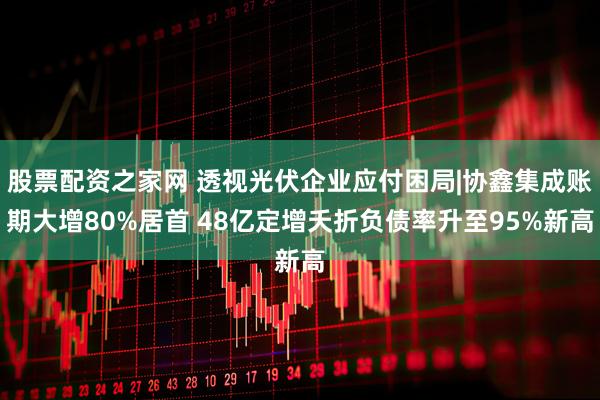 股票配资之家网 透视光伏企业应付困局|协鑫集成账期大增80%居首 48亿定增夭折负债率升至95%新高