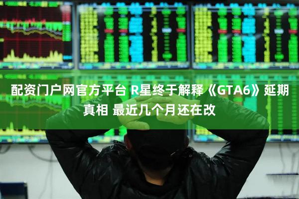 配资门户网官方平台 R星终于解释《GTA6》延期真相 最近几个月还在改